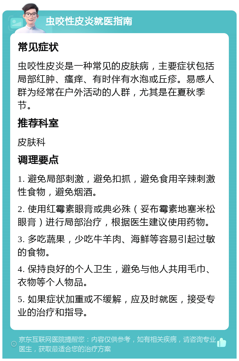 虫咬性皮炎就医指南 常见症状 虫咬性皮炎是一种常见的皮肤病，主要症状包括局部红肿、瘙痒、有时伴有水泡或丘疹。易感人群为经常在户外活动的人群，尤其是在夏秋季节。 推荐科室 皮肤科 调理要点 1. 避免局部刺激，避免扣抓，避免食用辛辣刺激性食物，避免烟酒。 2. 使用红霉素眼膏或典必殊（妥布霉素地塞米松眼膏）进行局部治疗，根据医生建议使用药物。 3. 多吃蔬果，少吃牛羊肉、海鲜等容易引起过敏的食物。 4. 保持良好的个人卫生，避免与他人共用毛巾、衣物等个人物品。 5. 如果症状加重或不缓解，应及时就医，接受专业的治疗和指导。