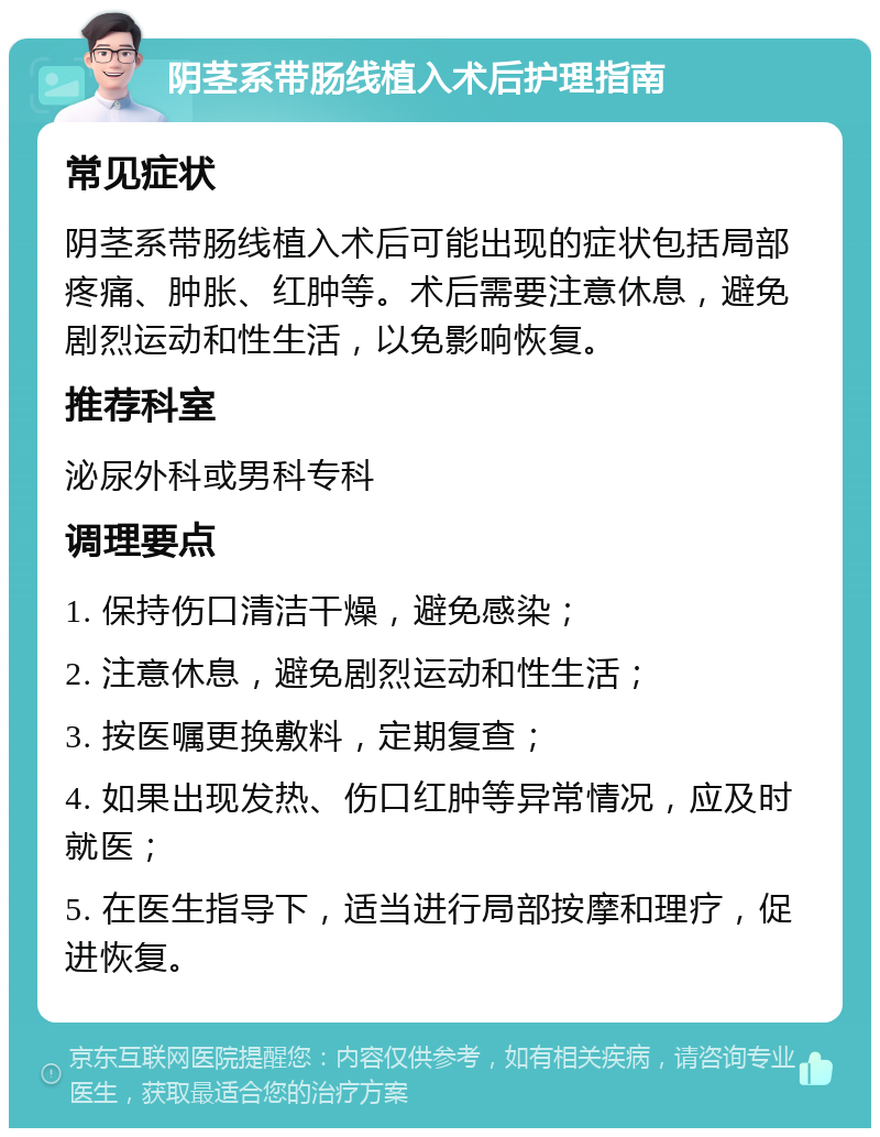 阴茎系带肠线植入术后护理指南 常见症状 阴茎系带肠线植入术后可能出现的症状包括局部疼痛、肿胀、红肿等。术后需要注意休息，避免剧烈运动和性生活，以免影响恢复。 推荐科室 泌尿外科或男科专科 调理要点 1. 保持伤口清洁干燥，避免感染； 2. 注意休息，避免剧烈运动和性生活； 3. 按医嘱更换敷料，定期复查； 4. 如果出现发热、伤口红肿等异常情况，应及时就医； 5. 在医生指导下，适当进行局部按摩和理疗，促进恢复。