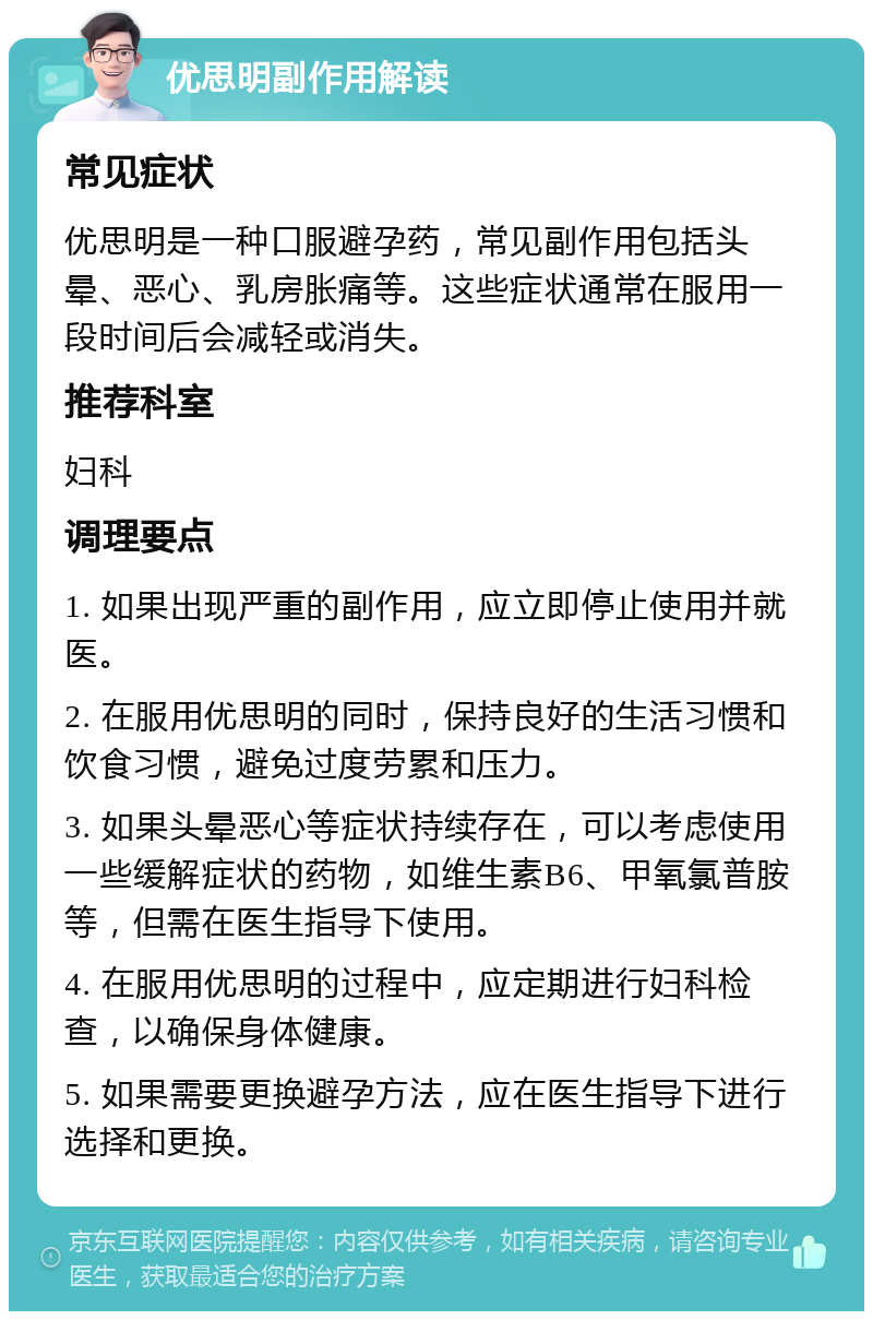 优思明副作用解读 常见症状 优思明是一种口服避孕药，常见副作用包括头晕、恶心、乳房胀痛等。这些症状通常在服用一段时间后会减轻或消失。 推荐科室 妇科 调理要点 1. 如果出现严重的副作用，应立即停止使用并就医。 2. 在服用优思明的同时，保持良好的生活习惯和饮食习惯，避免过度劳累和压力。 3. 如果头晕恶心等症状持续存在，可以考虑使用一些缓解症状的药物，如维生素B6、甲氧氯普胺等，但需在医生指导下使用。 4. 在服用优思明的过程中，应定期进行妇科检查，以确保身体健康。 5. 如果需要更换避孕方法，应在医生指导下进行选择和更换。