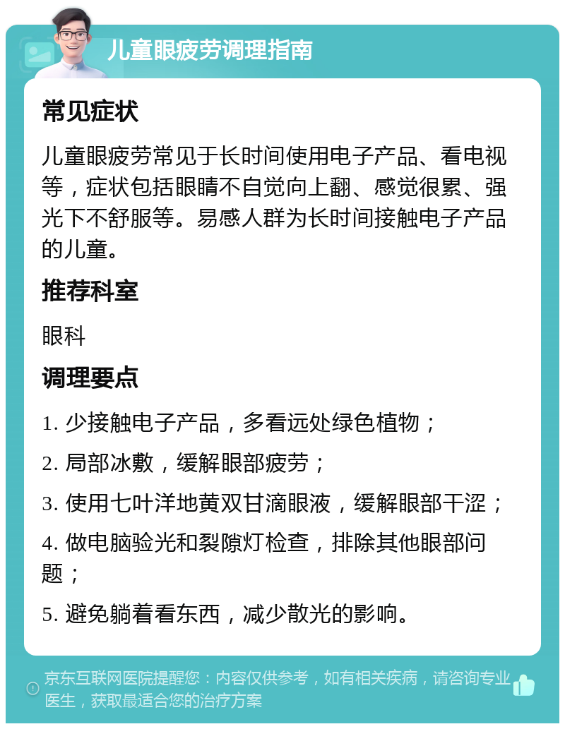 儿童眼疲劳调理指南 常见症状 儿童眼疲劳常见于长时间使用电子产品、看电视等，症状包括眼睛不自觉向上翻、感觉很累、强光下不舒服等。易感人群为长时间接触电子产品的儿童。 推荐科室 眼科 调理要点 1. 少接触电子产品，多看远处绿色植物； 2. 局部冰敷，缓解眼部疲劳； 3. 使用七叶洋地黄双甘滴眼液，缓解眼部干涩； 4. 做电脑验光和裂隙灯检查，排除其他眼部问题； 5. 避免躺着看东西，减少散光的影响。