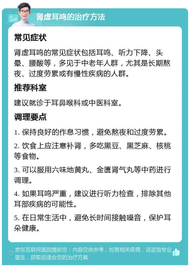 肾虚耳鸣的治疗方法 常见症状 肾虚耳鸣的常见症状包括耳鸣、听力下降、头晕、腰酸等，多见于中老年人群，尤其是长期熬夜、过度劳累或有慢性疾病的人群。 推荐科室 建议就诊于耳鼻喉科或中医科室。 调理要点 1. 保持良好的作息习惯，避免熬夜和过度劳累。 2. 饮食上应注意补肾，多吃黑豆、黑芝麻、核桃等食物。 3. 可以服用六味地黄丸、金匮肾气丸等中药进行调理。 4. 如果耳鸣严重，建议进行听力检查，排除其他耳部疾病的可能性。 5. 在日常生活中，避免长时间接触噪音，保护耳朵健康。