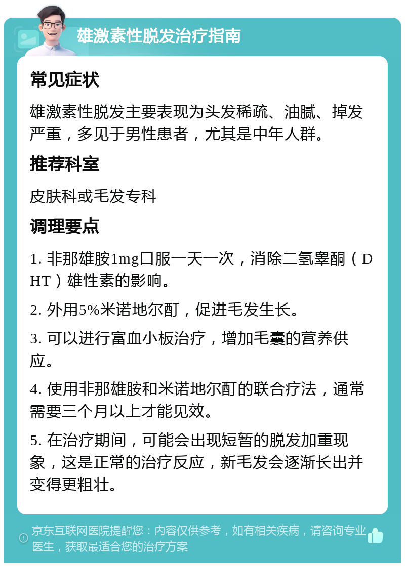 雄激素性脱发治疗指南 常见症状 雄激素性脱发主要表现为头发稀疏、油腻、掉发严重，多见于男性患者，尤其是中年人群。 推荐科室 皮肤科或毛发专科 调理要点 1. 非那雄胺1mg口服一天一次，消除二氢睾酮（DHT）雄性素的影响。 2. 外用5%米诺地尔酊，促进毛发生长。 3. 可以进行富血小板治疗，增加毛囊的营养供应。 4. 使用非那雄胺和米诺地尔酊的联合疗法，通常需要三个月以上才能见效。 5. 在治疗期间，可能会出现短暂的脱发加重现象，这是正常的治疗反应，新毛发会逐渐长出并变得更粗壮。