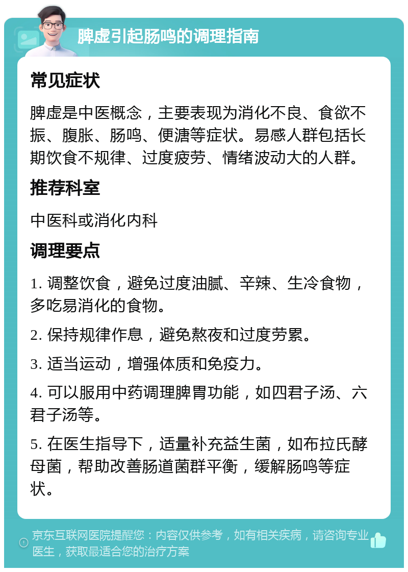 脾虚引起肠鸣的调理指南 常见症状 脾虚是中医概念，主要表现为消化不良、食欲不振、腹胀、肠鸣、便溏等症状。易感人群包括长期饮食不规律、过度疲劳、情绪波动大的人群。 推荐科室 中医科或消化内科 调理要点 1. 调整饮食，避免过度油腻、辛辣、生冷食物，多吃易消化的食物。 2. 保持规律作息，避免熬夜和过度劳累。 3. 适当运动，增强体质和免疫力。 4. 可以服用中药调理脾胃功能，如四君子汤、六君子汤等。 5. 在医生指导下，适量补充益生菌，如布拉氏酵母菌，帮助改善肠道菌群平衡，缓解肠鸣等症状。