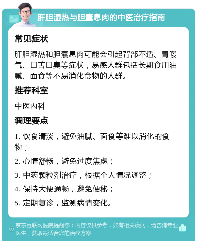 肝胆湿热与胆囊息肉的中医治疗指南 常见症状 肝胆湿热和胆囊息肉可能会引起背部不适、胃嗳气、口苦口臭等症状，易感人群包括长期食用油腻、面食等不易消化食物的人群。 推荐科室 中医内科 调理要点 1. 饮食清淡，避免油腻、面食等难以消化的食物； 2. 心情舒畅，避免过度焦虑； 3. 中药颗粒剂治疗，根据个人情况调整； 4. 保持大便通畅，避免便秘； 5. 定期复诊，监测病情变化。