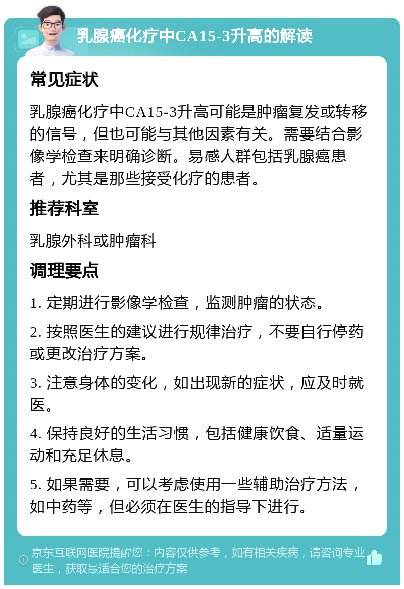 乳腺癌化疗中CA15-3升高的解读 常见症状 乳腺癌化疗中CA15-3升高可能是肿瘤复发或转移的信号，但也可能与其他因素有关。需要结合影像学检查来明确诊断。易感人群包括乳腺癌患者，尤其是那些接受化疗的患者。 推荐科室 乳腺外科或肿瘤科 调理要点 1. 定期进行影像学检查，监测肿瘤的状态。 2. 按照医生的建议进行规律治疗，不要自行停药或更改治疗方案。 3. 注意身体的变化，如出现新的症状，应及时就医。 4. 保持良好的生活习惯，包括健康饮食、适量运动和充足休息。 5. 如果需要，可以考虑使用一些辅助治疗方法，如中药等，但必须在医生的指导下进行。