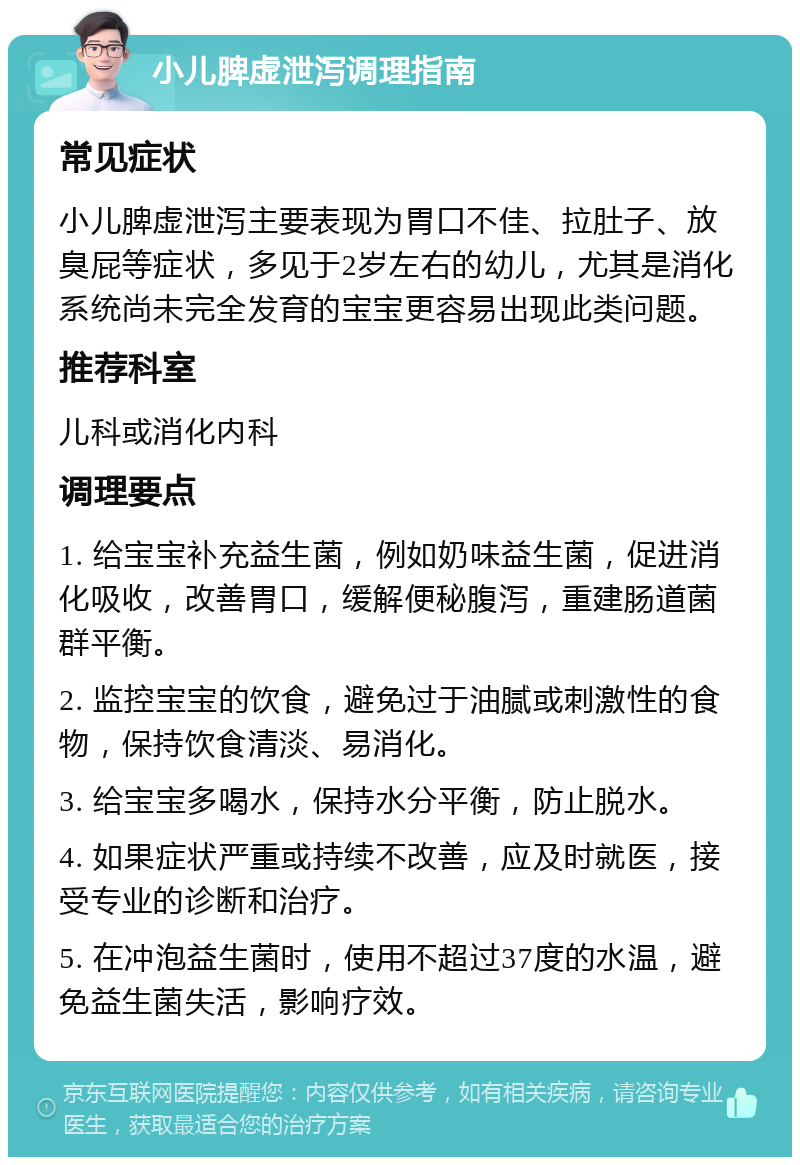 小儿脾虚泄泻调理指南 常见症状 小儿脾虚泄泻主要表现为胃口不佳、拉肚子、放臭屁等症状，多见于2岁左右的幼儿，尤其是消化系统尚未完全发育的宝宝更容易出现此类问题。 推荐科室 儿科或消化内科 调理要点 1. 给宝宝补充益生菌，例如奶味益生菌，促进消化吸收，改善胃口，缓解便秘腹泻，重建肠道菌群平衡。 2. 监控宝宝的饮食，避免过于油腻或刺激性的食物，保持饮食清淡、易消化。 3. 给宝宝多喝水，保持水分平衡，防止脱水。 4. 如果症状严重或持续不改善，应及时就医，接受专业的诊断和治疗。 5. 在冲泡益生菌时，使用不超过37度的水温，避免益生菌失活，影响疗效。