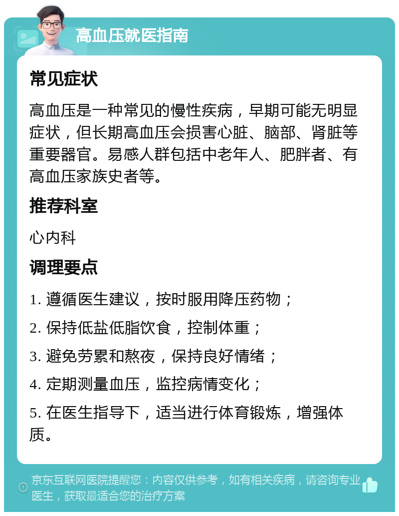 高血压就医指南 常见症状 高血压是一种常见的慢性疾病，早期可能无明显症状，但长期高血压会损害心脏、脑部、肾脏等重要器官。易感人群包括中老年人、肥胖者、有高血压家族史者等。 推荐科室 心内科 调理要点 1. 遵循医生建议，按时服用降压药物； 2. 保持低盐低脂饮食，控制体重； 3. 避免劳累和熬夜，保持良好情绪； 4. 定期测量血压，监控病情变化； 5. 在医生指导下，适当进行体育锻炼，增强体质。