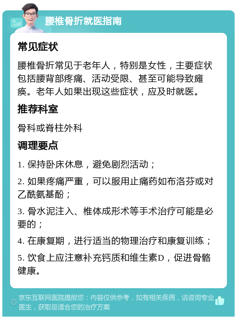 腰椎骨折就医指南 常见症状 腰椎骨折常见于老年人，特别是女性，主要症状包括腰背部疼痛、活动受限、甚至可能导致瘫痪。老年人如果出现这些症状，应及时就医。 推荐科室 骨科或脊柱外科 调理要点 1. 保持卧床休息，避免剧烈活动； 2. 如果疼痛严重，可以服用止痛药如布洛芬或对乙酰氨基酚； 3. 骨水泥注入、椎体成形术等手术治疗可能是必要的； 4. 在康复期，进行适当的物理治疗和康复训练； 5. 饮食上应注意补充钙质和维生素D，促进骨骼健康。