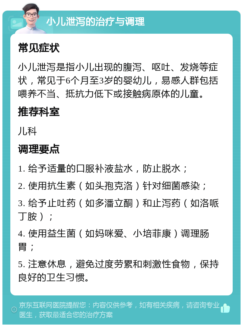 小儿泄泻的治疗与调理 常见症状 小儿泄泻是指小儿出现的腹泻、呕吐、发烧等症状，常见于6个月至3岁的婴幼儿，易感人群包括喂养不当、抵抗力低下或接触病原体的儿童。 推荐科室 儿科 调理要点 1. 给予适量的口服补液盐水，防止脱水； 2. 使用抗生素（如头孢克洛）针对细菌感染； 3. 给予止吐药（如多潘立酮）和止泻药（如洛哌丁胺）； 4. 使用益生菌（如妈咪爱、小培菲康）调理肠胃； 5. 注意休息，避免过度劳累和刺激性食物，保持良好的卫生习惯。