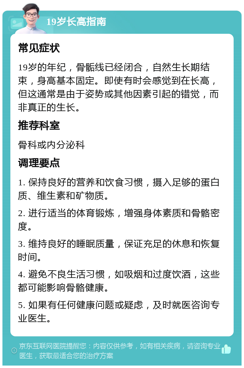 19岁长高指南 常见症状 19岁的年纪，骨骺线已经闭合，自然生长期结束，身高基本固定。即使有时会感觉到在长高，但这通常是由于姿势或其他因素引起的错觉，而非真正的生长。 推荐科室 骨科或内分泌科 调理要点 1. 保持良好的营养和饮食习惯，摄入足够的蛋白质、维生素和矿物质。 2. 进行适当的体育锻炼，增强身体素质和骨骼密度。 3. 维持良好的睡眠质量，保证充足的休息和恢复时间。 4. 避免不良生活习惯，如吸烟和过度饮酒，这些都可能影响骨骼健康。 5. 如果有任何健康问题或疑虑，及时就医咨询专业医生。