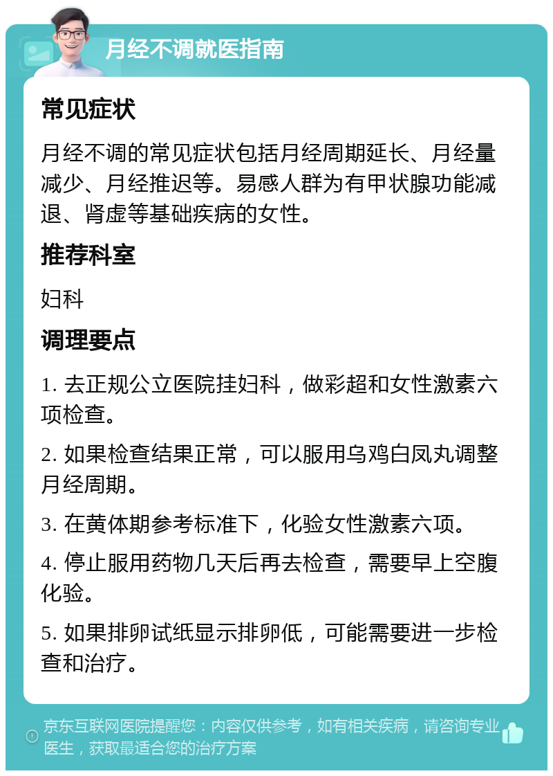 月经不调就医指南 常见症状 月经不调的常见症状包括月经周期延长、月经量减少、月经推迟等。易感人群为有甲状腺功能减退、肾虚等基础疾病的女性。 推荐科室 妇科 调理要点 1. 去正规公立医院挂妇科，做彩超和女性激素六项检查。 2. 如果检查结果正常，可以服用乌鸡白凤丸调整月经周期。 3. 在黄体期参考标准下，化验女性激素六项。 4. 停止服用药物几天后再去检查，需要早上空腹化验。 5. 如果排卵试纸显示排卵低，可能需要进一步检查和治疗。