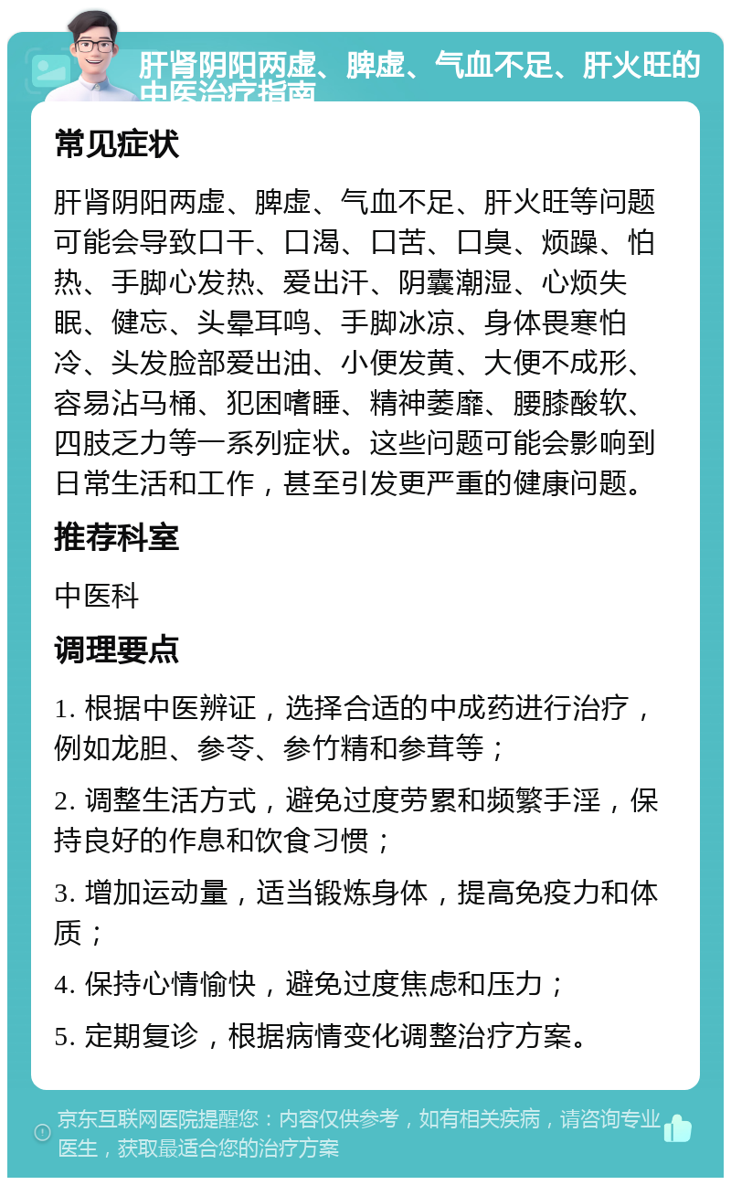 肝肾阴阳两虚、脾虚、气血不足、肝火旺的中医治疗指南 常见症状 肝肾阴阳两虚、脾虚、气血不足、肝火旺等问题可能会导致口干、口渴、口苦、口臭、烦躁、怕热、手脚心发热、爱出汗、阴囊潮湿、心烦失眠、健忘、头晕耳鸣、手脚冰凉、身体畏寒怕冷、头发脸部爱出油、小便发黄、大便不成形、容易沾马桶、犯困嗜睡、精神萎靡、腰膝酸软、四肢乏力等一系列症状。这些问题可能会影响到日常生活和工作，甚至引发更严重的健康问题。 推荐科室 中医科 调理要点 1. 根据中医辨证，选择合适的中成药进行治疗，例如龙胆、参苓、参竹精和参茸等； 2. 调整生活方式，避免过度劳累和频繁手淫，保持良好的作息和饮食习惯； 3. 增加运动量，适当锻炼身体，提高免疫力和体质； 4. 保持心情愉快，避免过度焦虑和压力； 5. 定期复诊，根据病情变化调整治疗方案。