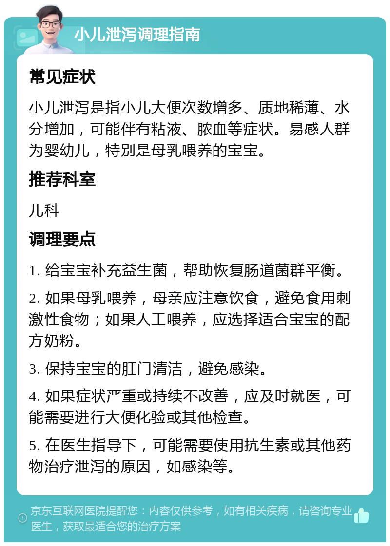 小儿泄泻调理指南 常见症状 小儿泄泻是指小儿大便次数增多、质地稀薄、水分增加，可能伴有粘液、脓血等症状。易感人群为婴幼儿，特别是母乳喂养的宝宝。 推荐科室 儿科 调理要点 1. 给宝宝补充益生菌，帮助恢复肠道菌群平衡。 2. 如果母乳喂养，母亲应注意饮食，避免食用刺激性食物；如果人工喂养，应选择适合宝宝的配方奶粉。 3. 保持宝宝的肛门清洁，避免感染。 4. 如果症状严重或持续不改善，应及时就医，可能需要进行大便化验或其他检查。 5. 在医生指导下，可能需要使用抗生素或其他药物治疗泄泻的原因，如感染等。