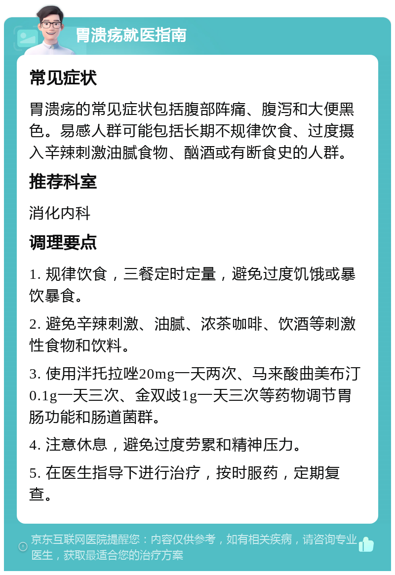 胃溃疡就医指南 常见症状 胃溃疡的常见症状包括腹部阵痛、腹泻和大便黑色。易感人群可能包括长期不规律饮食、过度摄入辛辣刺激油腻食物、酗酒或有断食史的人群。 推荐科室 消化内科 调理要点 1. 规律饮食，三餐定时定量，避免过度饥饿或暴饮暴食。 2. 避免辛辣刺激、油腻、浓茶咖啡、饮酒等刺激性食物和饮料。 3. 使用泮托拉唑20mg一天两次、马来酸曲美布汀0.1g一天三次、金双歧1g一天三次等药物调节胃肠功能和肠道菌群。 4. 注意休息，避免过度劳累和精神压力。 5. 在医生指导下进行治疗，按时服药，定期复查。