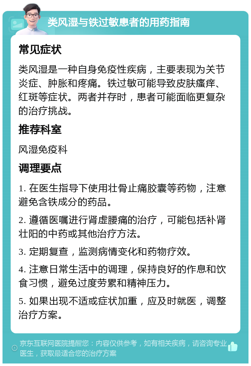 类风湿与铁过敏患者的用药指南 常见症状 类风湿是一种自身免疫性疾病，主要表现为关节炎症、肿胀和疼痛。铁过敏可能导致皮肤瘙痒、红斑等症状。两者并存时，患者可能面临更复杂的治疗挑战。 推荐科室 风湿免疫科 调理要点 1. 在医生指导下使用壮骨止痛胶囊等药物，注意避免含铁成分的药品。 2. 遵循医嘱进行肾虚腰痛的治疗，可能包括补肾壮阳的中药或其他治疗方法。 3. 定期复查，监测病情变化和药物疗效。 4. 注意日常生活中的调理，保持良好的作息和饮食习惯，避免过度劳累和精神压力。 5. 如果出现不适或症状加重，应及时就医，调整治疗方案。