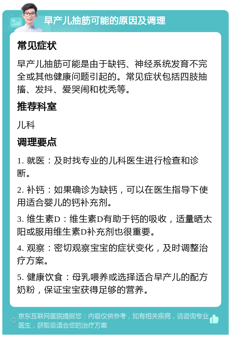 早产儿抽筋可能的原因及调理 常见症状 早产儿抽筋可能是由于缺钙、神经系统发育不完全或其他健康问题引起的。常见症状包括四肢抽搐、发抖、爱哭闹和枕秃等。 推荐科室 儿科 调理要点 1. 就医：及时找专业的儿科医生进行检查和诊断。 2. 补钙：如果确诊为缺钙，可以在医生指导下使用适合婴儿的钙补充剂。 3. 维生素D：维生素D有助于钙的吸收，适量晒太阳或服用维生素D补充剂也很重要。 4. 观察：密切观察宝宝的症状变化，及时调整治疗方案。 5. 健康饮食：母乳喂养或选择适合早产儿的配方奶粉，保证宝宝获得足够的营养。