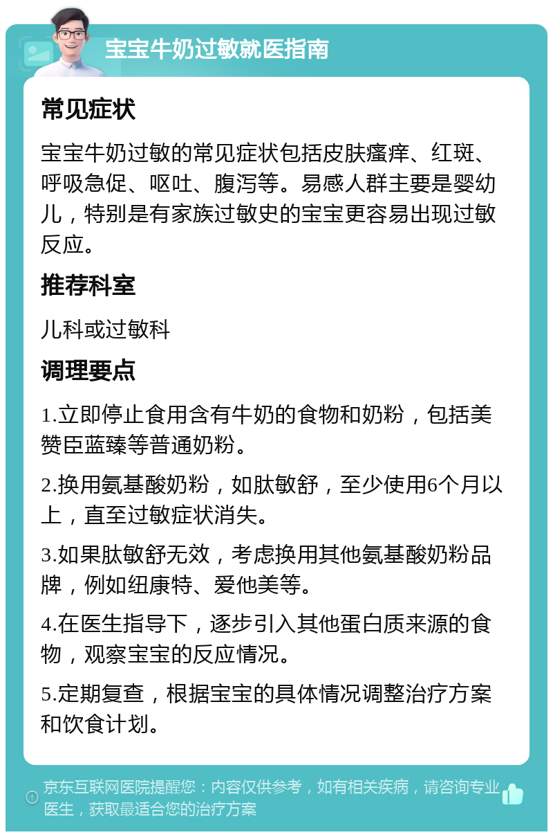 宝宝牛奶过敏就医指南 常见症状 宝宝牛奶过敏的常见症状包括皮肤瘙痒、红斑、呼吸急促、呕吐、腹泻等。易感人群主要是婴幼儿，特别是有家族过敏史的宝宝更容易出现过敏反应。 推荐科室 儿科或过敏科 调理要点 1.立即停止食用含有牛奶的食物和奶粉，包括美赞臣蓝臻等普通奶粉。 2.换用氨基酸奶粉，如肽敏舒，至少使用6个月以上，直至过敏症状消失。 3.如果肽敏舒无效，考虑换用其他氨基酸奶粉品牌，例如纽康特、爱他美等。 4.在医生指导下，逐步引入其他蛋白质来源的食物，观察宝宝的反应情况。 5.定期复查，根据宝宝的具体情况调整治疗方案和饮食计划。