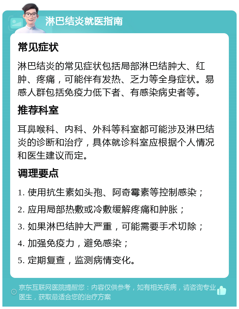 淋巴结炎就医指南 常见症状 淋巴结炎的常见症状包括局部淋巴结肿大、红肿、疼痛，可能伴有发热、乏力等全身症状。易感人群包括免疫力低下者、有感染病史者等。 推荐科室 耳鼻喉科、内科、外科等科室都可能涉及淋巴结炎的诊断和治疗，具体就诊科室应根据个人情况和医生建议而定。 调理要点 1. 使用抗生素如头孢、阿奇霉素等控制感染； 2. 应用局部热敷或冷敷缓解疼痛和肿胀； 3. 如果淋巴结肿大严重，可能需要手术切除； 4. 加强免疫力，避免感染； 5. 定期复查，监测病情变化。