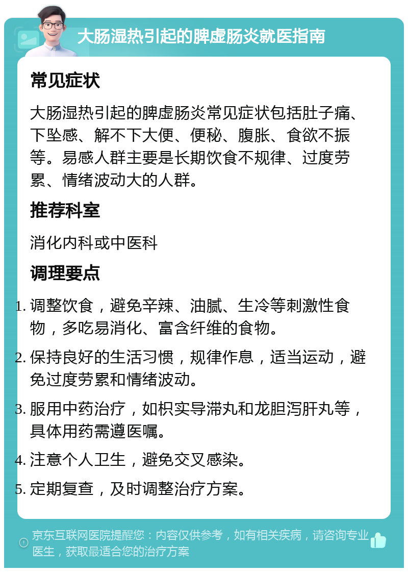 大肠湿热引起的脾虚肠炎就医指南 常见症状 大肠湿热引起的脾虚肠炎常见症状包括肚子痛、下坠感、解不下大便、便秘、腹胀、食欲不振等。易感人群主要是长期饮食不规律、过度劳累、情绪波动大的人群。 推荐科室 消化内科或中医科 调理要点 调整饮食，避免辛辣、油腻、生冷等刺激性食物，多吃易消化、富含纤维的食物。 保持良好的生活习惯，规律作息，适当运动，避免过度劳累和情绪波动。 服用中药治疗，如枳实导滞丸和龙胆泻肝丸等，具体用药需遵医嘱。 注意个人卫生，避免交叉感染。 定期复查，及时调整治疗方案。