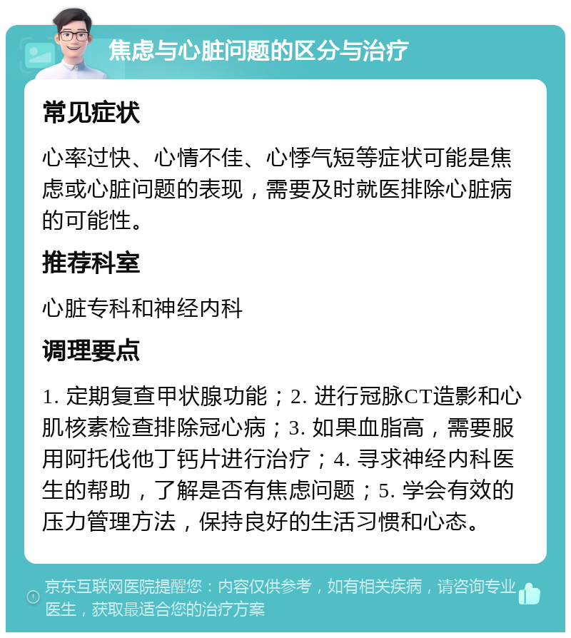 焦虑与心脏问题的区分与治疗 常见症状 心率过快、心情不佳、心悸气短等症状可能是焦虑或心脏问题的表现，需要及时就医排除心脏病的可能性。 推荐科室 心脏专科和神经内科 调理要点 1. 定期复查甲状腺功能；2. 进行冠脉CT造影和心肌核素检查排除冠心病；3. 如果血脂高，需要服用阿托伐他丁钙片进行治疗；4. 寻求神经内科医生的帮助，了解是否有焦虑问题；5. 学会有效的压力管理方法，保持良好的生活习惯和心态。