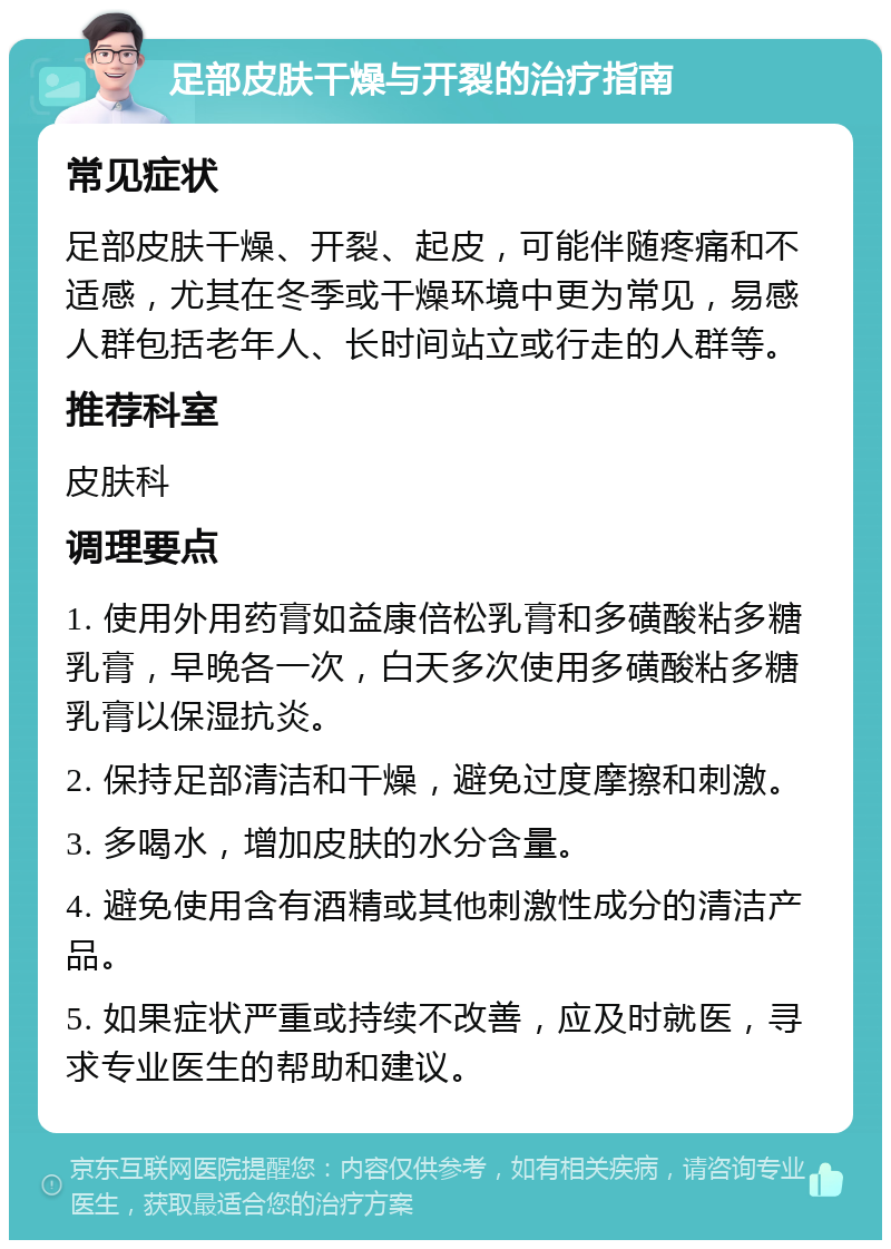 足部皮肤干燥与开裂的治疗指南 常见症状 足部皮肤干燥、开裂、起皮，可能伴随疼痛和不适感，尤其在冬季或干燥环境中更为常见，易感人群包括老年人、长时间站立或行走的人群等。 推荐科室 皮肤科 调理要点 1. 使用外用药膏如益康倍松乳膏和多磺酸粘多糖乳膏，早晚各一次，白天多次使用多磺酸粘多糖乳膏以保湿抗炎。 2. 保持足部清洁和干燥，避免过度摩擦和刺激。 3. 多喝水，增加皮肤的水分含量。 4. 避免使用含有酒精或其他刺激性成分的清洁产品。 5. 如果症状严重或持续不改善，应及时就医，寻求专业医生的帮助和建议。