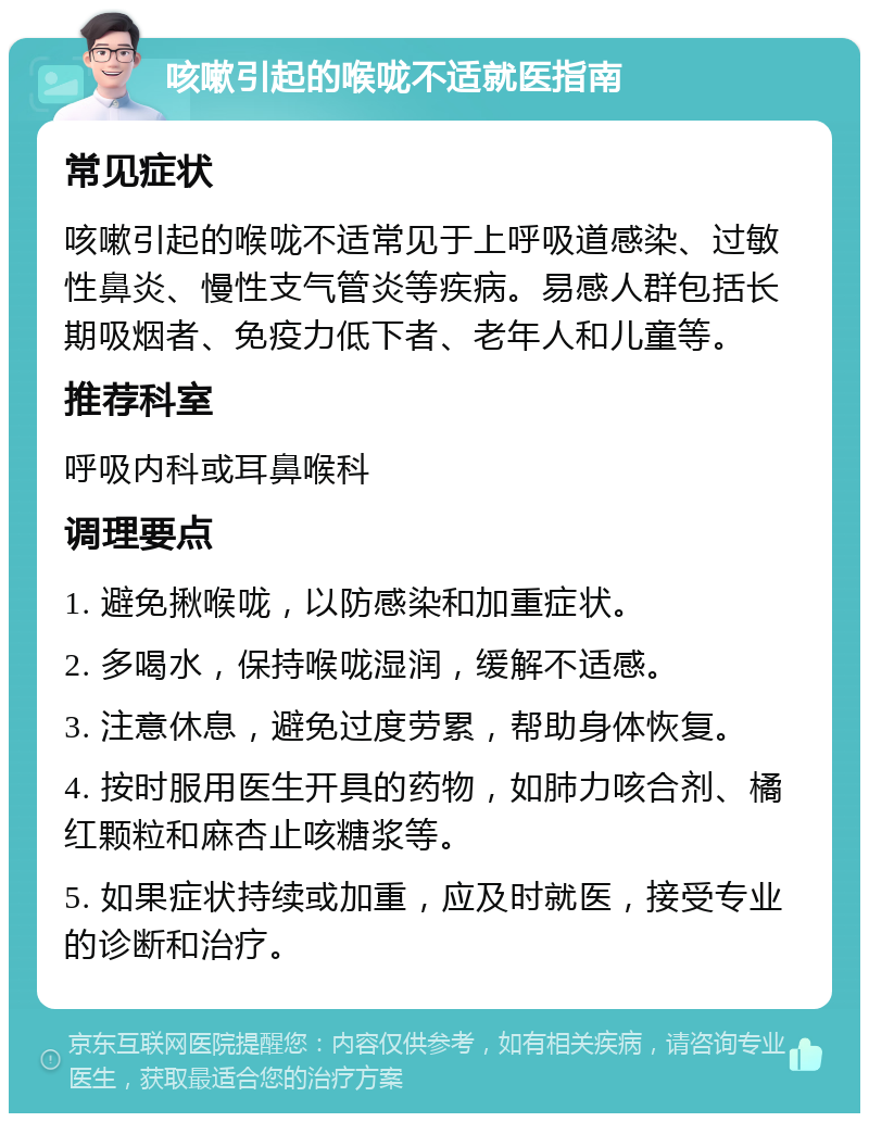 咳嗽引起的喉咙不适就医指南 常见症状 咳嗽引起的喉咙不适常见于上呼吸道感染、过敏性鼻炎、慢性支气管炎等疾病。易感人群包括长期吸烟者、免疫力低下者、老年人和儿童等。 推荐科室 呼吸内科或耳鼻喉科 调理要点 1. 避免揪喉咙，以防感染和加重症状。 2. 多喝水，保持喉咙湿润，缓解不适感。 3. 注意休息，避免过度劳累，帮助身体恢复。 4. 按时服用医生开具的药物，如肺力咳合剂、橘红颗粒和麻杏止咳糖浆等。 5. 如果症状持续或加重，应及时就医，接受专业的诊断和治疗。