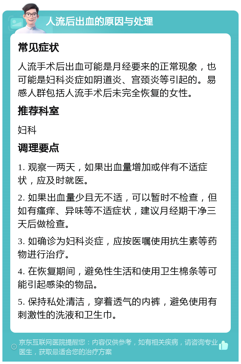 人流后出血的原因与处理 常见症状 人流手术后出血可能是月经要来的正常现象，也可能是妇科炎症如阴道炎、宫颈炎等引起的。易感人群包括人流手术后未完全恢复的女性。 推荐科室 妇科 调理要点 1. 观察一两天，如果出血量增加或伴有不适症状，应及时就医。 2. 如果出血量少且无不适，可以暂时不检查，但如有瘙痒、异味等不适症状，建议月经期干净三天后做检查。 3. 如确诊为妇科炎症，应按医嘱使用抗生素等药物进行治疗。 4. 在恢复期间，避免性生活和使用卫生棉条等可能引起感染的物品。 5. 保持私处清洁，穿着透气的内裤，避免使用有刺激性的洗液和卫生巾。