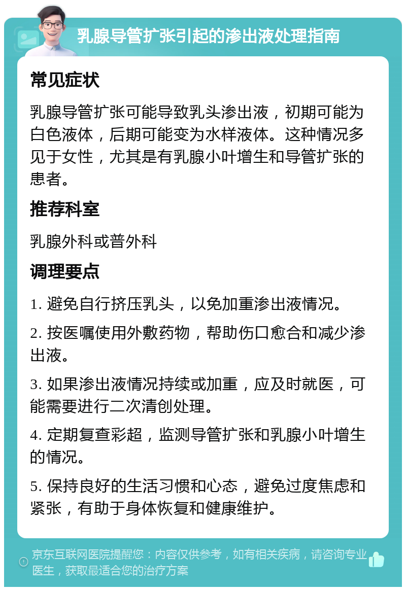 乳腺导管扩张引起的渗出液处理指南 常见症状 乳腺导管扩张可能导致乳头渗出液，初期可能为白色液体，后期可能变为水样液体。这种情况多见于女性，尤其是有乳腺小叶增生和导管扩张的患者。 推荐科室 乳腺外科或普外科 调理要点 1. 避免自行挤压乳头，以免加重渗出液情况。 2. 按医嘱使用外敷药物，帮助伤口愈合和减少渗出液。 3. 如果渗出液情况持续或加重，应及时就医，可能需要进行二次清创处理。 4. 定期复查彩超，监测导管扩张和乳腺小叶增生的情况。 5. 保持良好的生活习惯和心态，避免过度焦虑和紧张，有助于身体恢复和健康维护。