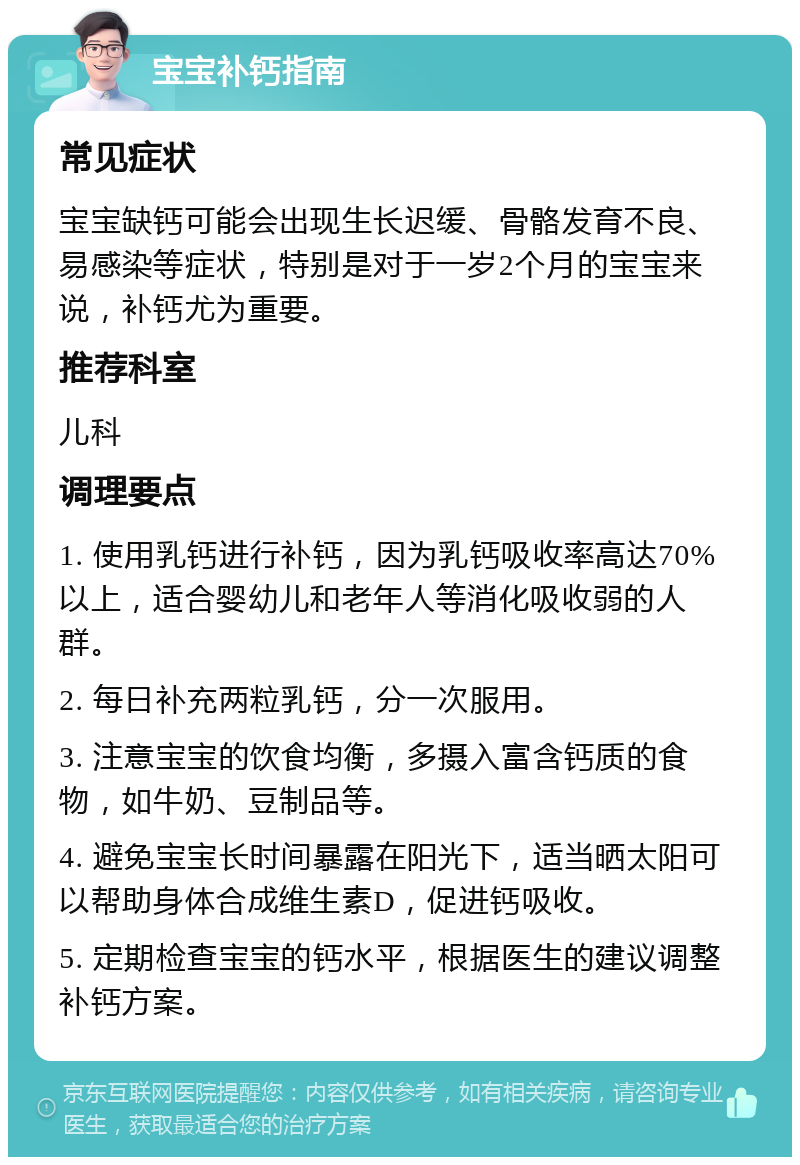 宝宝补钙指南 常见症状 宝宝缺钙可能会出现生长迟缓、骨骼发育不良、易感染等症状，特别是对于一岁2个月的宝宝来说，补钙尤为重要。 推荐科室 儿科 调理要点 1. 使用乳钙进行补钙，因为乳钙吸收率高达70%以上，适合婴幼儿和老年人等消化吸收弱的人群。 2. 每日补充两粒乳钙，分一次服用。 3. 注意宝宝的饮食均衡，多摄入富含钙质的食物，如牛奶、豆制品等。 4. 避免宝宝长时间暴露在阳光下，适当晒太阳可以帮助身体合成维生素D，促进钙吸收。 5. 定期检查宝宝的钙水平，根据医生的建议调整补钙方案。