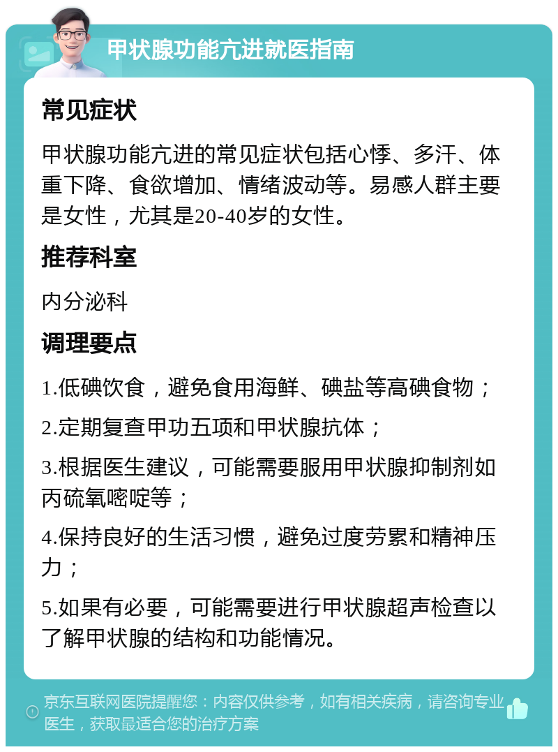 甲状腺功能亢进就医指南 常见症状 甲状腺功能亢进的常见症状包括心悸、多汗、体重下降、食欲增加、情绪波动等。易感人群主要是女性，尤其是20-40岁的女性。 推荐科室 内分泌科 调理要点 1.低碘饮食，避免食用海鲜、碘盐等高碘食物； 2.定期复查甲功五项和甲状腺抗体； 3.根据医生建议，可能需要服用甲状腺抑制剂如丙硫氧嘧啶等； 4.保持良好的生活习惯，避免过度劳累和精神压力； 5.如果有必要，可能需要进行甲状腺超声检查以了解甲状腺的结构和功能情况。