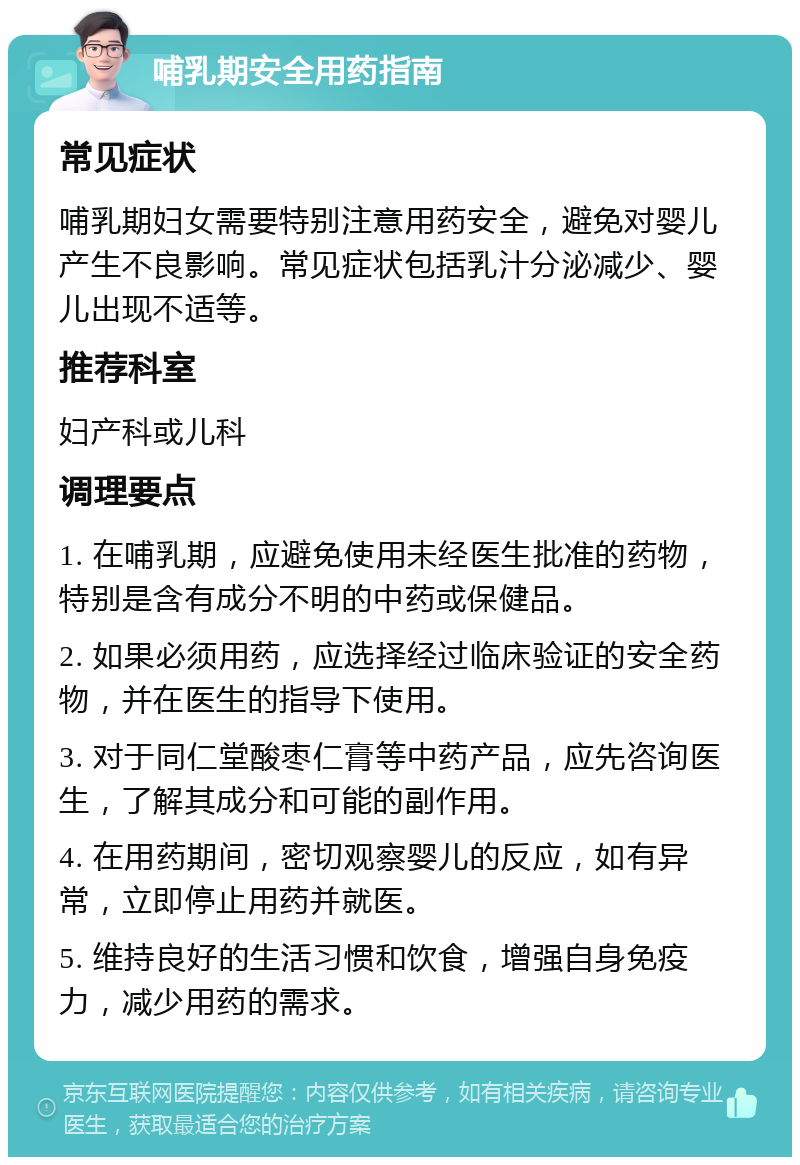 哺乳期安全用药指南 常见症状 哺乳期妇女需要特别注意用药安全，避免对婴儿产生不良影响。常见症状包括乳汁分泌减少、婴儿出现不适等。 推荐科室 妇产科或儿科 调理要点 1. 在哺乳期，应避免使用未经医生批准的药物，特别是含有成分不明的中药或保健品。 2. 如果必须用药，应选择经过临床验证的安全药物，并在医生的指导下使用。 3. 对于同仁堂酸枣仁膏等中药产品，应先咨询医生，了解其成分和可能的副作用。 4. 在用药期间，密切观察婴儿的反应，如有异常，立即停止用药并就医。 5. 维持良好的生活习惯和饮食，增强自身免疫力，减少用药的需求。