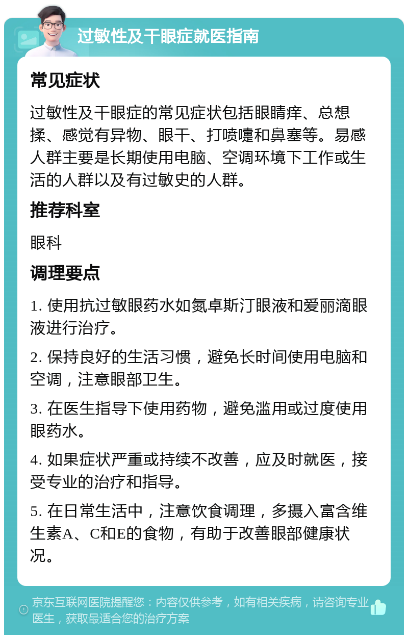 过敏性及干眼症就医指南 常见症状 过敏性及干眼症的常见症状包括眼睛痒、总想揉、感觉有异物、眼干、打喷嚏和鼻塞等。易感人群主要是长期使用电脑、空调环境下工作或生活的人群以及有过敏史的人群。 推荐科室 眼科 调理要点 1. 使用抗过敏眼药水如氮卓斯汀眼液和爱丽滴眼液进行治疗。 2. 保持良好的生活习惯，避免长时间使用电脑和空调，注意眼部卫生。 3. 在医生指导下使用药物，避免滥用或过度使用眼药水。 4. 如果症状严重或持续不改善，应及时就医，接受专业的治疗和指导。 5. 在日常生活中，注意饮食调理，多摄入富含维生素A、C和E的食物，有助于改善眼部健康状况。