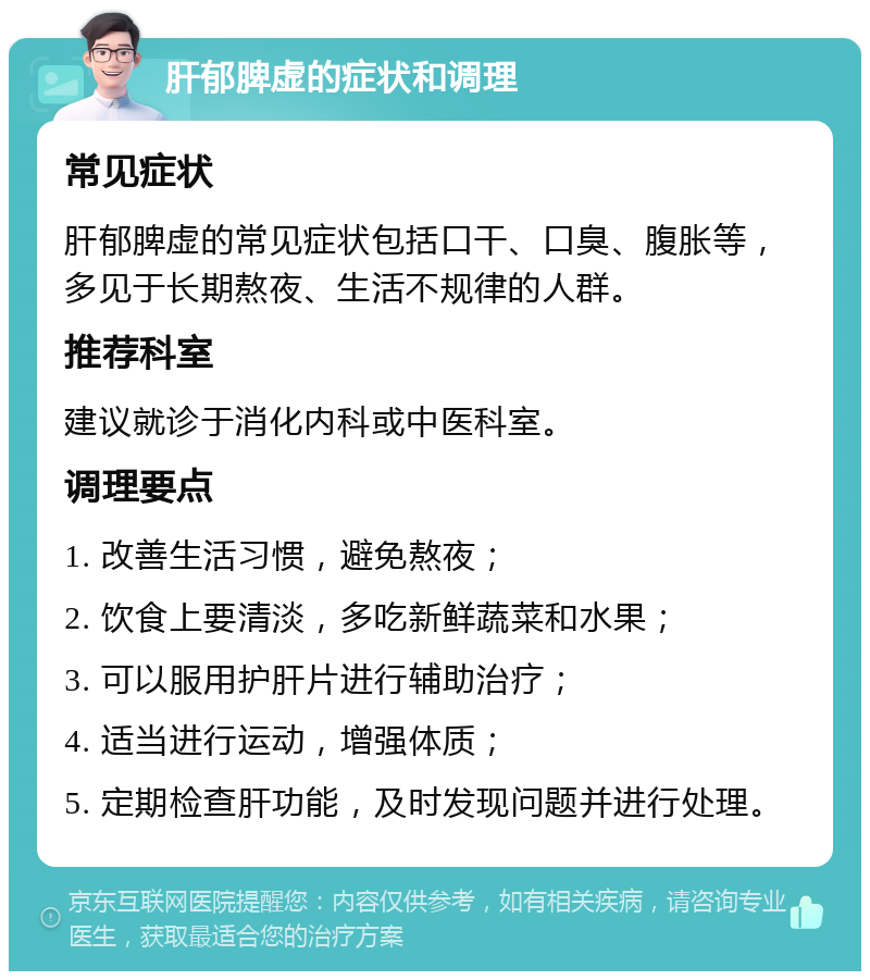 肝郁脾虚的症状和调理 常见症状 肝郁脾虚的常见症状包括口干、口臭、腹胀等，多见于长期熬夜、生活不规律的人群。 推荐科室 建议就诊于消化内科或中医科室。 调理要点 1. 改善生活习惯，避免熬夜； 2. 饮食上要清淡，多吃新鲜蔬菜和水果； 3. 可以服用护肝片进行辅助治疗； 4. 适当进行运动，增强体质； 5. 定期检查肝功能，及时发现问题并进行处理。