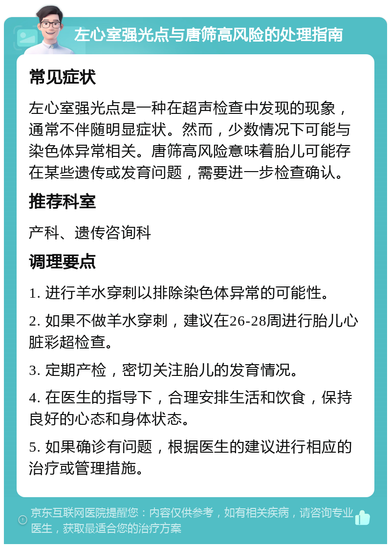 左心室强光点与唐筛高风险的处理指南 常见症状 左心室强光点是一种在超声检查中发现的现象，通常不伴随明显症状。然而，少数情况下可能与染色体异常相关。唐筛高风险意味着胎儿可能存在某些遗传或发育问题，需要进一步检查确认。 推荐科室 产科、遗传咨询科 调理要点 1. 进行羊水穿刺以排除染色体异常的可能性。 2. 如果不做羊水穿刺，建议在26-28周进行胎儿心脏彩超检查。 3. 定期产检，密切关注胎儿的发育情况。 4. 在医生的指导下，合理安排生活和饮食，保持良好的心态和身体状态。 5. 如果确诊有问题，根据医生的建议进行相应的治疗或管理措施。