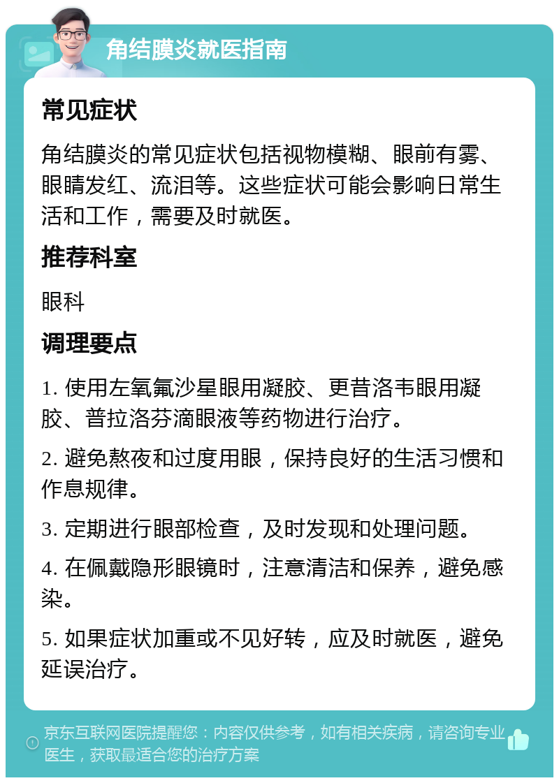 角结膜炎就医指南 常见症状 角结膜炎的常见症状包括视物模糊、眼前有雾、眼睛发红、流泪等。这些症状可能会影响日常生活和工作，需要及时就医。 推荐科室 眼科 调理要点 1. 使用左氧氟沙星眼用凝胶、更昔洛韦眼用凝胶、普拉洛芬滴眼液等药物进行治疗。 2. 避免熬夜和过度用眼，保持良好的生活习惯和作息规律。 3. 定期进行眼部检查，及时发现和处理问题。 4. 在佩戴隐形眼镜时，注意清洁和保养，避免感染。 5. 如果症状加重或不见好转，应及时就医，避免延误治疗。