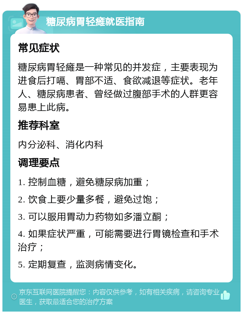 糖尿病胃轻瘫就医指南 常见症状 糖尿病胃轻瘫是一种常见的并发症，主要表现为进食后打嗝、胃部不适、食欲减退等症状。老年人、糖尿病患者、曾经做过腹部手术的人群更容易患上此病。 推荐科室 内分泌科、消化内科 调理要点 1. 控制血糖，避免糖尿病加重； 2. 饮食上要少量多餐，避免过饱； 3. 可以服用胃动力药物如多潘立酮； 4. 如果症状严重，可能需要进行胃镜检查和手术治疗； 5. 定期复查，监测病情变化。