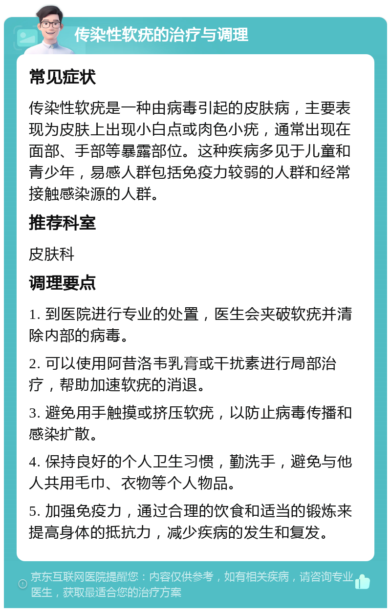 传染性软疣的治疗与调理 常见症状 传染性软疣是一种由病毒引起的皮肤病，主要表现为皮肤上出现小白点或肉色小疣，通常出现在面部、手部等暴露部位。这种疾病多见于儿童和青少年，易感人群包括免疫力较弱的人群和经常接触感染源的人群。 推荐科室 皮肤科 调理要点 1. 到医院进行专业的处置，医生会夹破软疣并清除内部的病毒。 2. 可以使用阿昔洛韦乳膏或干扰素进行局部治疗，帮助加速软疣的消退。 3. 避免用手触摸或挤压软疣，以防止病毒传播和感染扩散。 4. 保持良好的个人卫生习惯，勤洗手，避免与他人共用毛巾、衣物等个人物品。 5. 加强免疫力，通过合理的饮食和适当的锻炼来提高身体的抵抗力，减少疾病的发生和复发。