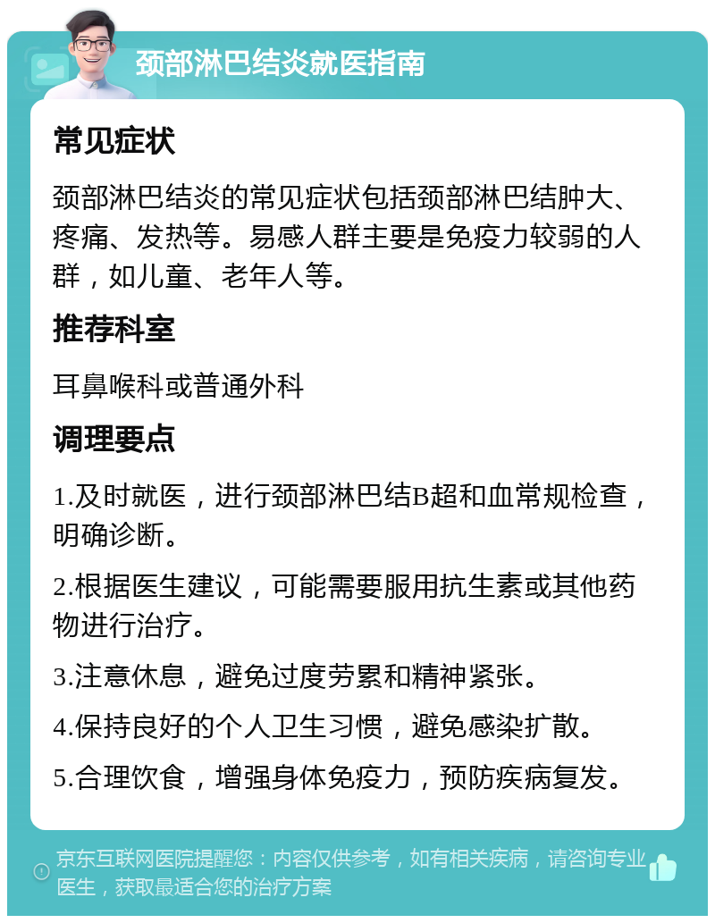 颈部淋巴结炎就医指南 常见症状 颈部淋巴结炎的常见症状包括颈部淋巴结肿大、疼痛、发热等。易感人群主要是免疫力较弱的人群，如儿童、老年人等。 推荐科室 耳鼻喉科或普通外科 调理要点 1.及时就医，进行颈部淋巴结B超和血常规检查，明确诊断。 2.根据医生建议，可能需要服用抗生素或其他药物进行治疗。 3.注意休息，避免过度劳累和精神紧张。 4.保持良好的个人卫生习惯，避免感染扩散。 5.合理饮食，增强身体免疫力，预防疾病复发。