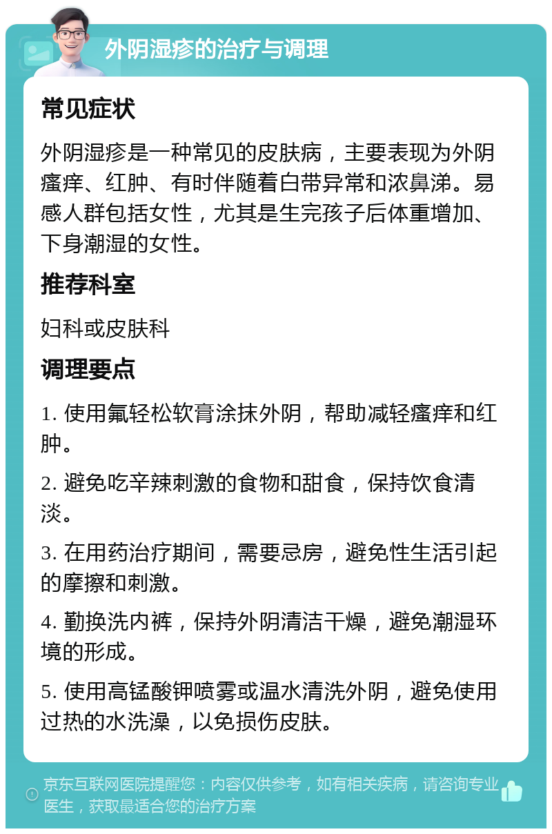 外阴湿疹的治疗与调理 常见症状 外阴湿疹是一种常见的皮肤病，主要表现为外阴瘙痒、红肿、有时伴随着白带异常和浓鼻涕。易感人群包括女性，尤其是生完孩子后体重增加、下身潮湿的女性。 推荐科室 妇科或皮肤科 调理要点 1. 使用氟轻松软膏涂抹外阴，帮助减轻瘙痒和红肿。 2. 避免吃辛辣刺激的食物和甜食，保持饮食清淡。 3. 在用药治疗期间，需要忌房，避免性生活引起的摩擦和刺激。 4. 勤换洗内裤，保持外阴清洁干燥，避免潮湿环境的形成。 5. 使用高锰酸钾喷雾或温水清洗外阴，避免使用过热的水洗澡，以免损伤皮肤。