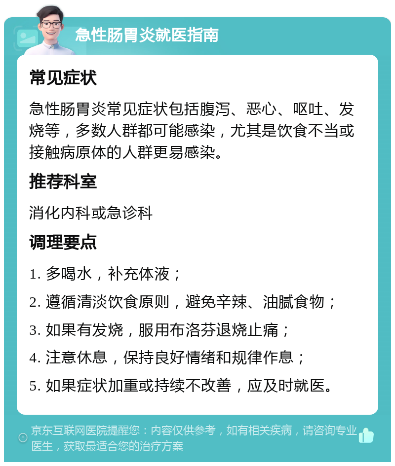 急性肠胃炎就医指南 常见症状 急性肠胃炎常见症状包括腹泻、恶心、呕吐、发烧等，多数人群都可能感染，尤其是饮食不当或接触病原体的人群更易感染。 推荐科室 消化内科或急诊科 调理要点 1. 多喝水，补充体液； 2. 遵循清淡饮食原则，避免辛辣、油腻食物； 3. 如果有发烧，服用布洛芬退烧止痛； 4. 注意休息，保持良好情绪和规律作息； 5. 如果症状加重或持续不改善，应及时就医。