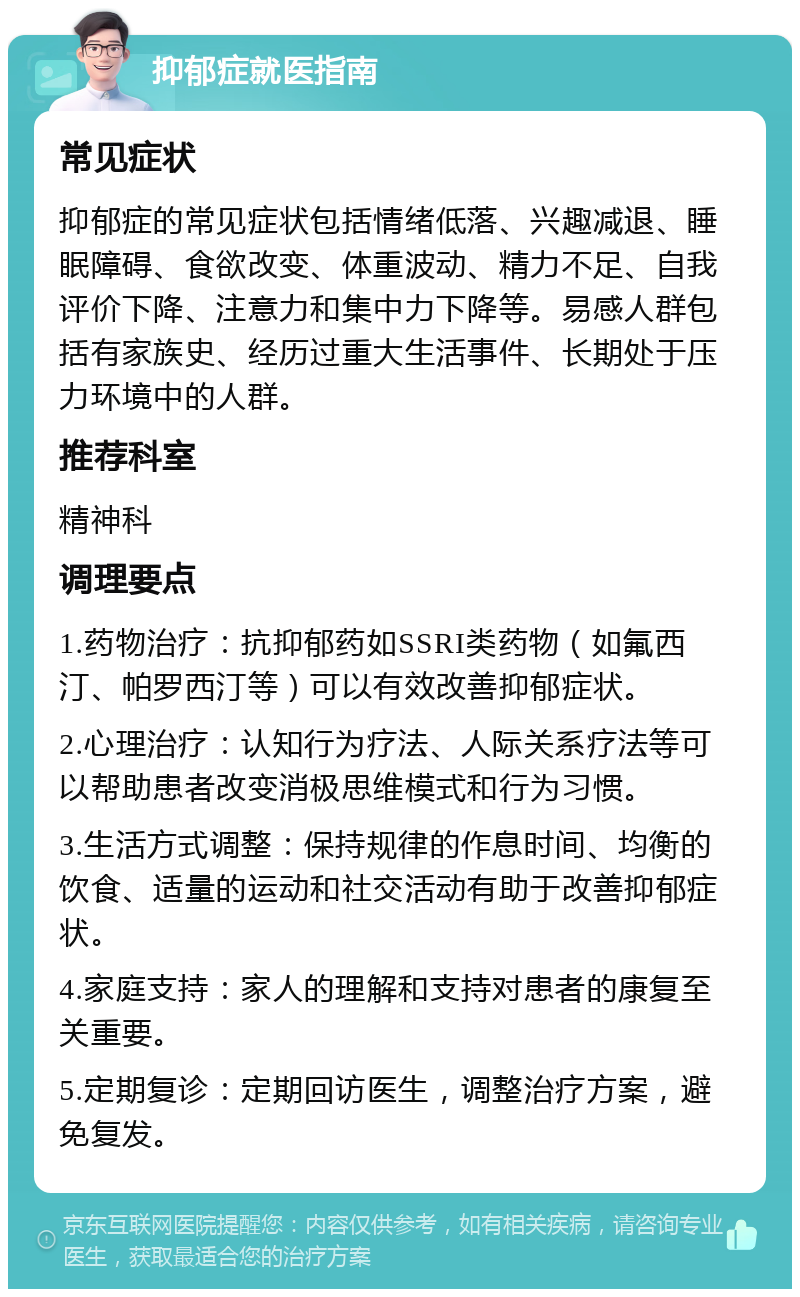 抑郁症就医指南 常见症状 抑郁症的常见症状包括情绪低落、兴趣减退、睡眠障碍、食欲改变、体重波动、精力不足、自我评价下降、注意力和集中力下降等。易感人群包括有家族史、经历过重大生活事件、长期处于压力环境中的人群。 推荐科室 精神科 调理要点 1.药物治疗：抗抑郁药如SSRI类药物（如氟西汀、帕罗西汀等）可以有效改善抑郁症状。 2.心理治疗：认知行为疗法、人际关系疗法等可以帮助患者改变消极思维模式和行为习惯。 3.生活方式调整：保持规律的作息时间、均衡的饮食、适量的运动和社交活动有助于改善抑郁症状。 4.家庭支持：家人的理解和支持对患者的康复至关重要。 5.定期复诊：定期回访医生，调整治疗方案，避免复发。