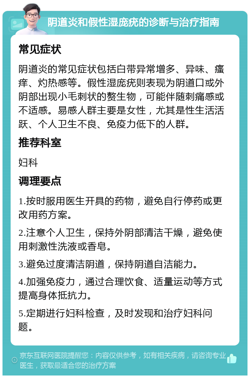 阴道炎和假性湿庞疣的诊断与治疗指南 常见症状 阴道炎的常见症状包括白带异常增多、异味、瘙痒、灼热感等。假性湿庞疣则表现为阴道口或外阴部出现小毛刺状的赘生物，可能伴随刺痛感或不适感。易感人群主要是女性，尤其是性生活活跃、个人卫生不良、免疫力低下的人群。 推荐科室 妇科 调理要点 1.按时服用医生开具的药物，避免自行停药或更改用药方案。 2.注意个人卫生，保持外阴部清洁干燥，避免使用刺激性洗液或香皂。 3.避免过度清洁阴道，保持阴道自洁能力。 4.加强免疫力，通过合理饮食、适量运动等方式提高身体抵抗力。 5.定期进行妇科检查，及时发现和治疗妇科问题。