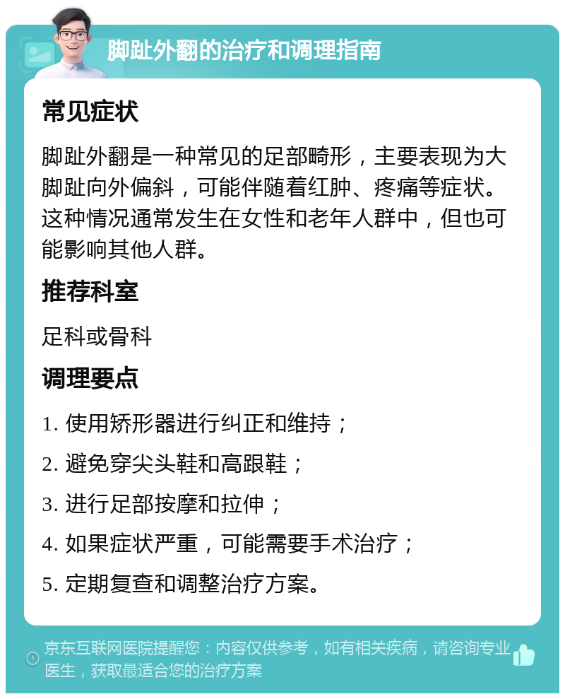 脚趾外翻的治疗和调理指南 常见症状 脚趾外翻是一种常见的足部畸形，主要表现为大脚趾向外偏斜，可能伴随着红肿、疼痛等症状。这种情况通常发生在女性和老年人群中，但也可能影响其他人群。 推荐科室 足科或骨科 调理要点 1. 使用矫形器进行纠正和维持； 2. 避免穿尖头鞋和高跟鞋； 3. 进行足部按摩和拉伸； 4. 如果症状严重，可能需要手术治疗； 5. 定期复查和调整治疗方案。