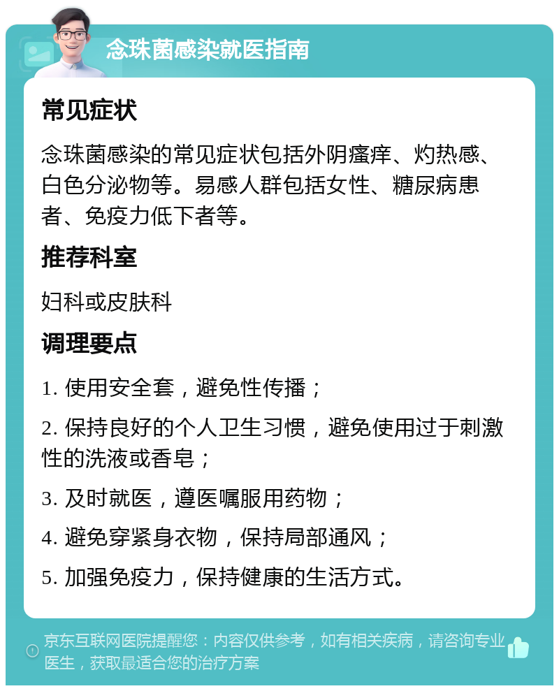 念珠菌感染就医指南 常见症状 念珠菌感染的常见症状包括外阴瘙痒、灼热感、白色分泌物等。易感人群包括女性、糖尿病患者、免疫力低下者等。 推荐科室 妇科或皮肤科 调理要点 1. 使用安全套，避免性传播； 2. 保持良好的个人卫生习惯，避免使用过于刺激性的洗液或香皂； 3. 及时就医，遵医嘱服用药物； 4. 避免穿紧身衣物，保持局部通风； 5. 加强免疫力，保持健康的生活方式。