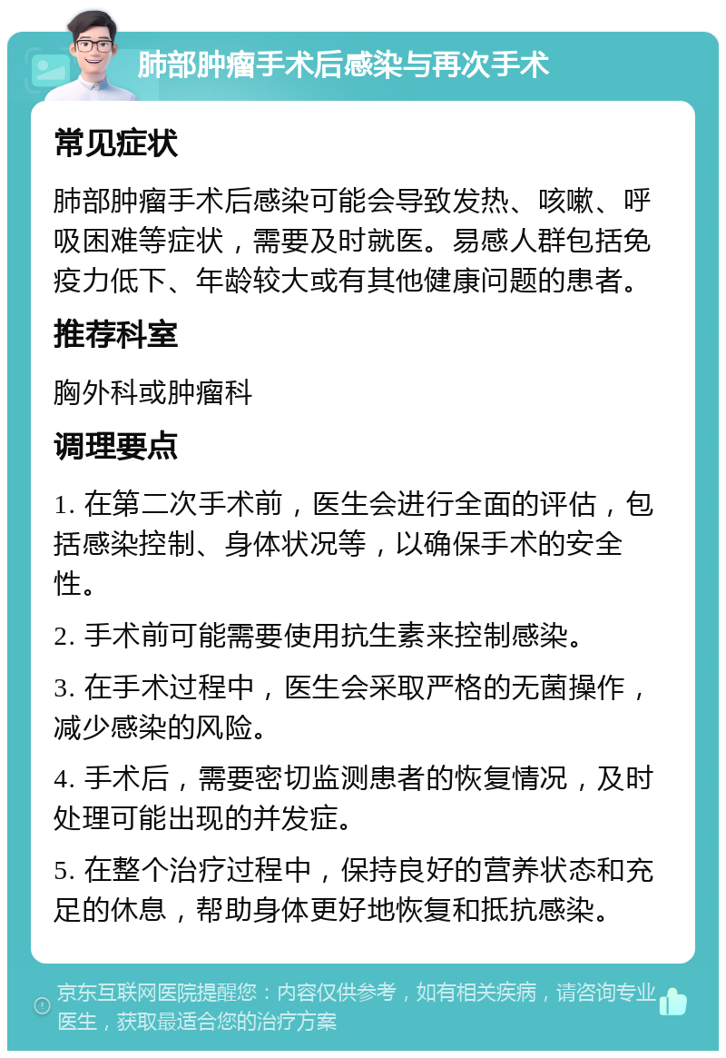 肺部肿瘤手术后感染与再次手术 常见症状 肺部肿瘤手术后感染可能会导致发热、咳嗽、呼吸困难等症状，需要及时就医。易感人群包括免疫力低下、年龄较大或有其他健康问题的患者。 推荐科室 胸外科或肿瘤科 调理要点 1. 在第二次手术前，医生会进行全面的评估，包括感染控制、身体状况等，以确保手术的安全性。 2. 手术前可能需要使用抗生素来控制感染。 3. 在手术过程中，医生会采取严格的无菌操作，减少感染的风险。 4. 手术后，需要密切监测患者的恢复情况，及时处理可能出现的并发症。 5. 在整个治疗过程中，保持良好的营养状态和充足的休息，帮助身体更好地恢复和抵抗感染。