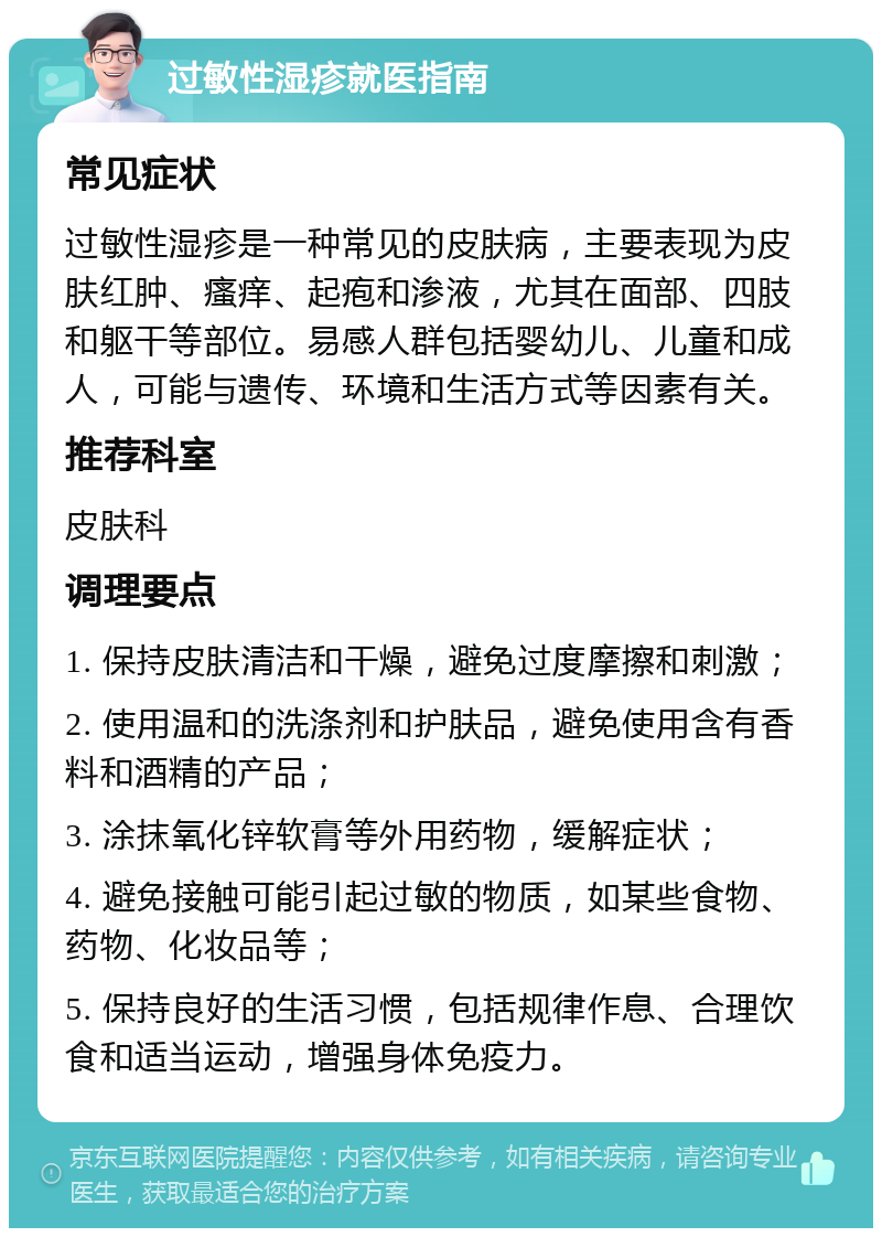 过敏性湿疹就医指南 常见症状 过敏性湿疹是一种常见的皮肤病，主要表现为皮肤红肿、瘙痒、起疱和渗液，尤其在面部、四肢和躯干等部位。易感人群包括婴幼儿、儿童和成人，可能与遗传、环境和生活方式等因素有关。 推荐科室 皮肤科 调理要点 1. 保持皮肤清洁和干燥，避免过度摩擦和刺激； 2. 使用温和的洗涤剂和护肤品，避免使用含有香料和酒精的产品； 3. 涂抹氧化锌软膏等外用药物，缓解症状； 4. 避免接触可能引起过敏的物质，如某些食物、药物、化妆品等； 5. 保持良好的生活习惯，包括规律作息、合理饮食和适当运动，增强身体免疫力。