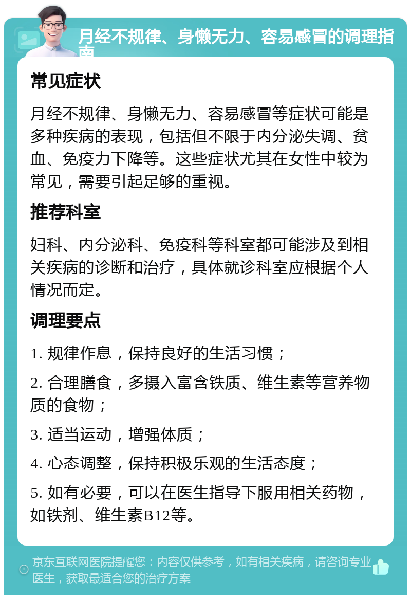 月经不规律、身懒无力、容易感冒的调理指南 常见症状 月经不规律、身懒无力、容易感冒等症状可能是多种疾病的表现，包括但不限于内分泌失调、贫血、免疫力下降等。这些症状尤其在女性中较为常见，需要引起足够的重视。 推荐科室 妇科、内分泌科、免疫科等科室都可能涉及到相关疾病的诊断和治疗，具体就诊科室应根据个人情况而定。 调理要点 1. 规律作息，保持良好的生活习惯； 2. 合理膳食，多摄入富含铁质、维生素等营养物质的食物； 3. 适当运动，增强体质； 4. 心态调整，保持积极乐观的生活态度； 5. 如有必要，可以在医生指导下服用相关药物，如铁剂、维生素B12等。