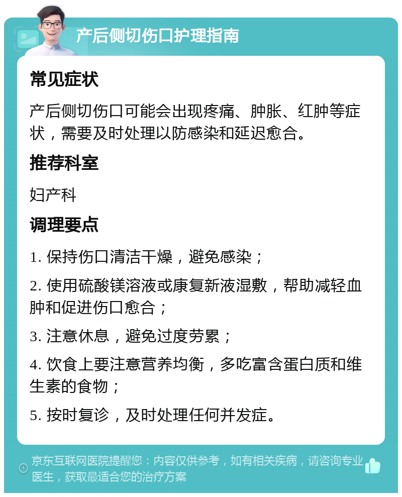 产后侧切伤口护理指南 常见症状 产后侧切伤口可能会出现疼痛、肿胀、红肿等症状，需要及时处理以防感染和延迟愈合。 推荐科室 妇产科 调理要点 1. 保持伤口清洁干燥，避免感染； 2. 使用硫酸镁溶液或康复新液湿敷，帮助减轻血肿和促进伤口愈合； 3. 注意休息，避免过度劳累； 4. 饮食上要注意营养均衡，多吃富含蛋白质和维生素的食物； 5. 按时复诊，及时处理任何并发症。