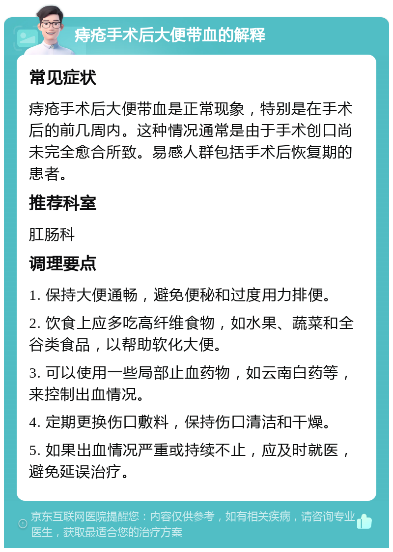 痔疮手术后大便带血的解释 常见症状 痔疮手术后大便带血是正常现象，特别是在手术后的前几周内。这种情况通常是由于手术创口尚未完全愈合所致。易感人群包括手术后恢复期的患者。 推荐科室 肛肠科 调理要点 1. 保持大便通畅，避免便秘和过度用力排便。 2. 饮食上应多吃高纤维食物，如水果、蔬菜和全谷类食品，以帮助软化大便。 3. 可以使用一些局部止血药物，如云南白药等，来控制出血情况。 4. 定期更换伤口敷料，保持伤口清洁和干燥。 5. 如果出血情况严重或持续不止，应及时就医，避免延误治疗。