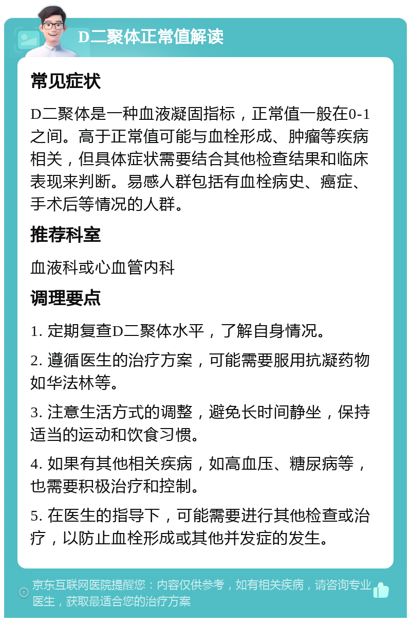 D二聚体正常值解读 常见症状 D二聚体是一种血液凝固指标，正常值一般在0-1之间。高于正常值可能与血栓形成、肿瘤等疾病相关，但具体症状需要结合其他检查结果和临床表现来判断。易感人群包括有血栓病史、癌症、手术后等情况的人群。 推荐科室 血液科或心血管内科 调理要点 1. 定期复查D二聚体水平，了解自身情况。 2. 遵循医生的治疗方案，可能需要服用抗凝药物如华法林等。 3. 注意生活方式的调整，避免长时间静坐，保持适当的运动和饮食习惯。 4. 如果有其他相关疾病，如高血压、糖尿病等，也需要积极治疗和控制。 5. 在医生的指导下，可能需要进行其他检查或治疗，以防止血栓形成或其他并发症的发生。